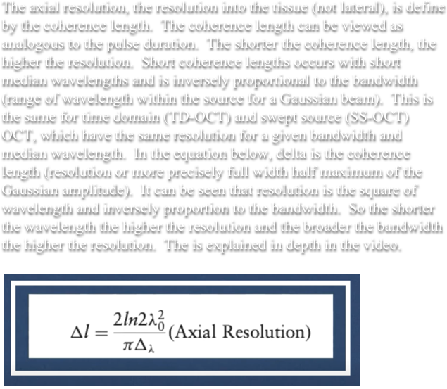&#10;The axial resolution, the resolution into the tissue (not lateral), is define by the coherence length.  The coherence length can be viewed as analogous to the pulse duration.  The shorter the coherence length, the higher the resolution.  Short coherence lengths occurs with short median wavelengths and is inversely proportional to the bandwidth (range of wavelength within the source for a Gaussian beam).  This is the same for time domain (TD-OCT) and swept source (SS-OCT) OCT, which have the same resolution for a given bandwidth and median wavelength.  The is explained in depth in the video.